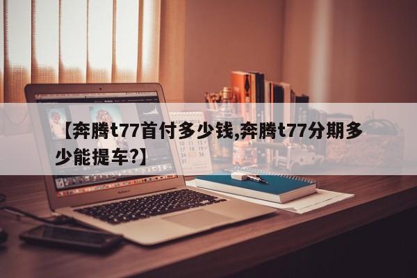 【奔腾t77首付多少钱,奔腾t77分期多少能提车?】