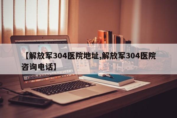 【解放军304医院地址,解放军304医院咨询电话】