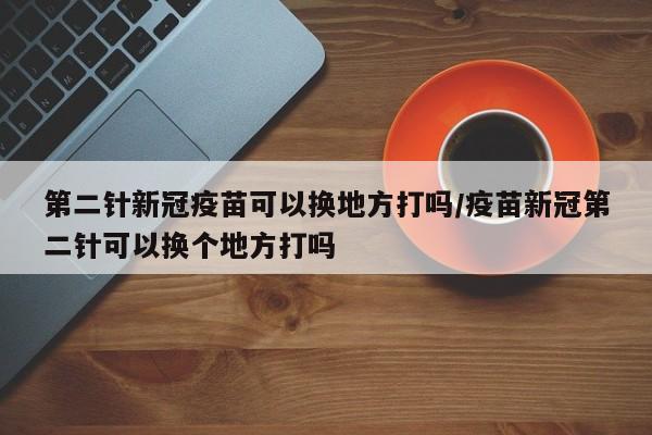 第二针新冠疫苗可以换地方打吗/疫苗新冠第二针可以换个地方打吗