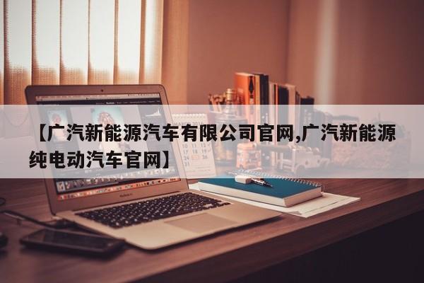 【广汽新能源汽车有限公司官网,广汽新能源纯电动汽车官网】