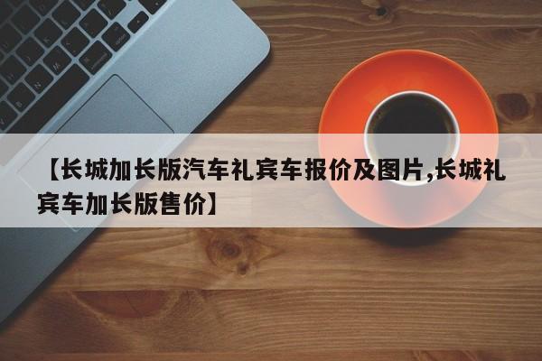【长城加长版汽车礼宾车报价及图片,长城礼宾车加长版售价】