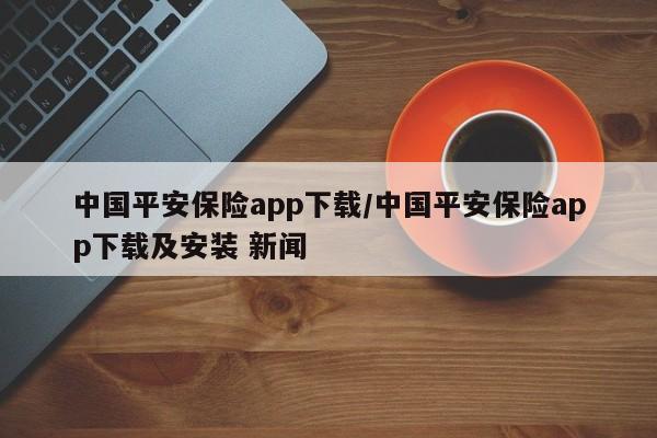 中国平安保险app下载/中国平安保险app下载及安装 新闻