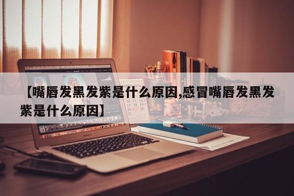 【嘴唇发黑发紫是什么原因,感冒嘴唇发黑发紫是什么原因】
