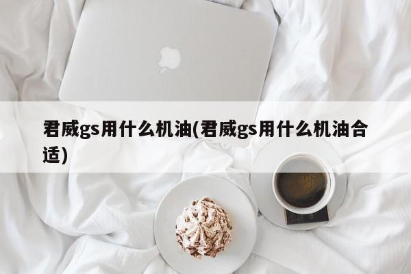 君威gs用什么机油(君威gs用什么机油合适)