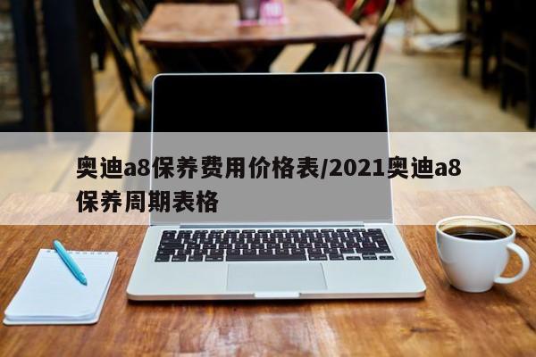 奥迪a8保养费用价格表/2021奥迪a8保养周期表格