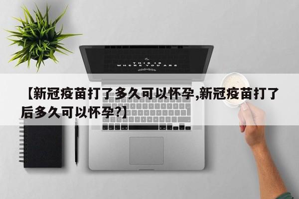 【新冠疫苗打了多久可以怀孕,新冠疫苗打了后多久可以怀孕?】