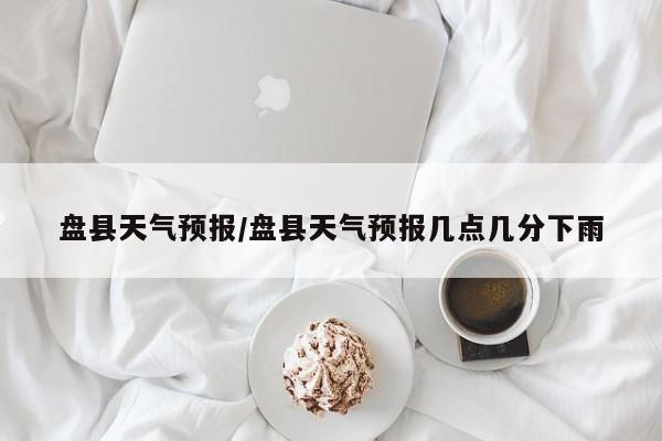 盘县天气预报/盘县天气预报几点几分下雨