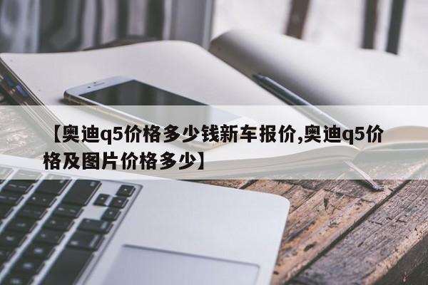 【奥迪q5价格多少钱新车报价,奥迪q5价格及图片价格多少】