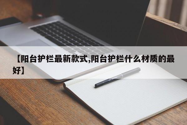 【阳台护栏最新款式,阳台护栏什么材质的最好】