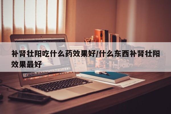 补肾壮阳吃什么药效果好/什么东西补肾壮阳效果最好