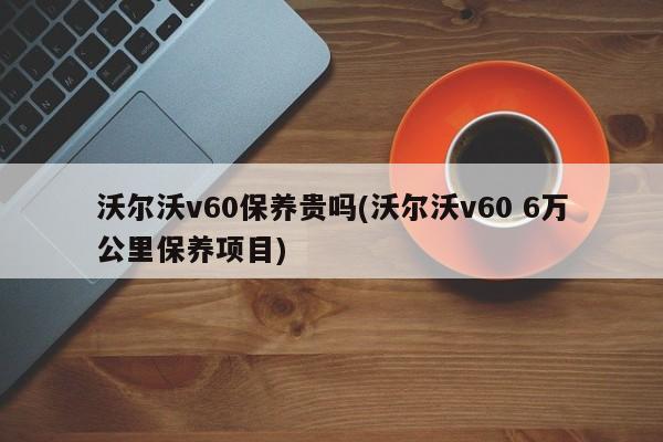 沃尔沃v60保养贵吗(沃尔沃v60 6万公里保养项目)