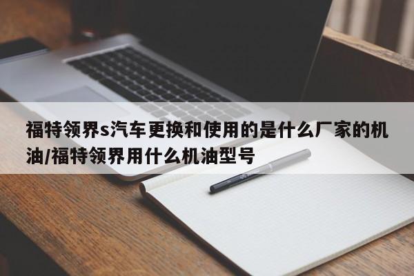 福特领界s汽车更换和使用的是什么厂家的机油/福特领界用什么机油型号